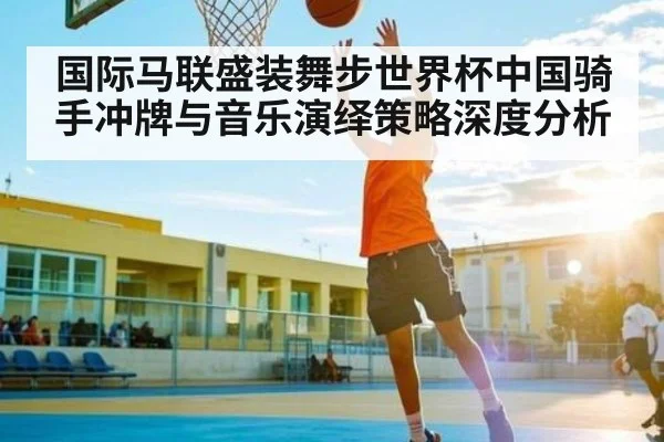 国际马联盛装舞步世界杯中国骑手冲牌与音乐演绎策略深度分析